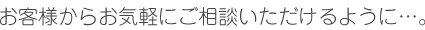 お客様からお気軽にご相談いただけるように…。