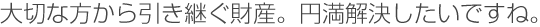 大切な方から引き継ぐ財産。円満解決したいですね。