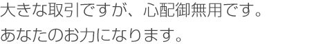 大きな取引ですが、心配御無用です。お力になります。