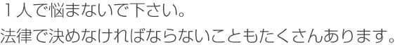 １人で悩まないで下さい。法律で決めなければならないことも沢山あります。