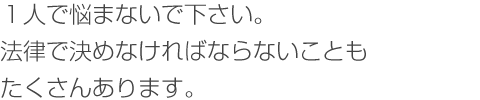 １人で悩まないで下さい。法律で決めなければならないことも沢山あります。