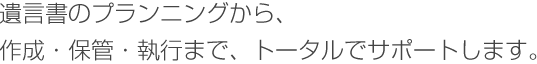 遺言書のプランニングから、作成・保管・執行まで、トータルでサポートします。