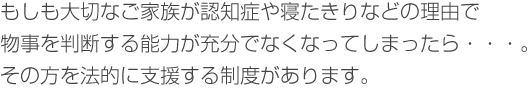 もしも大切なご家族が認知症や寝たきりなどの理由で物事を判断する能力が充分でなくなってしまったら・・・。　
その方を法的に支援する制度があります。