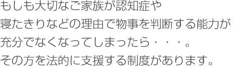 もしも大切なご家族が認知症や寝たきりなどの理由で物事を判断する能力が充分でなくなってしまったら・・・。　
その方を法的に支援する制度があります。